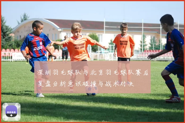 深圳羽毛球队与北京羽毛球队赛后复盘分析意识碰撞与战术对决