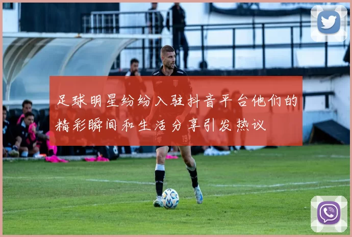 足球明星纷纷入驻抖音平台他们的精彩瞬间和生活分享引发热议