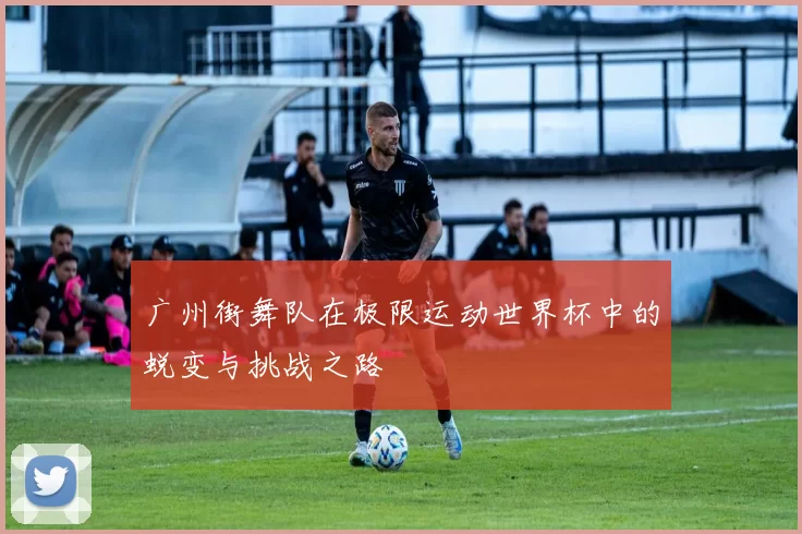 广州街舞队在极限运动世界杯中的蜕变与挑战之路