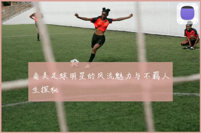 南美足球明星的风流魅力与不羁人生探秘