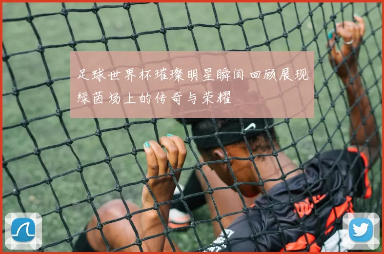 足球世界杯璀璨明星瞬间回顾展现绿茵场上的传奇与荣耀