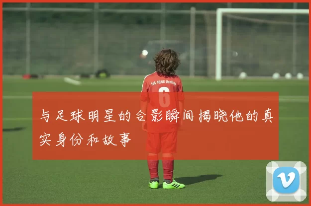 与足球明星的合影瞬间揭晓他的真实身份和故事