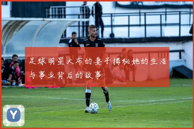 足球明星大布的妻子揭秘她的生活与事业背后的故事
