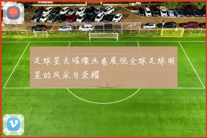 足球星光璀璨画卷展现全球足球明星的风采与荣耀