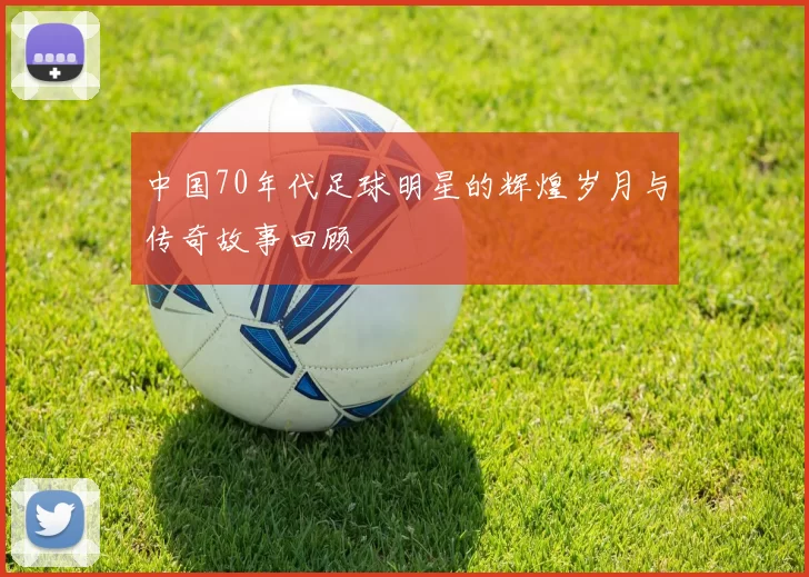 中国70年代足球明星的辉煌岁月与传奇故事回顾