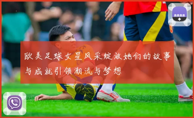 欧美足球女星风采绽放她们的故事与成就引领潮流与梦想