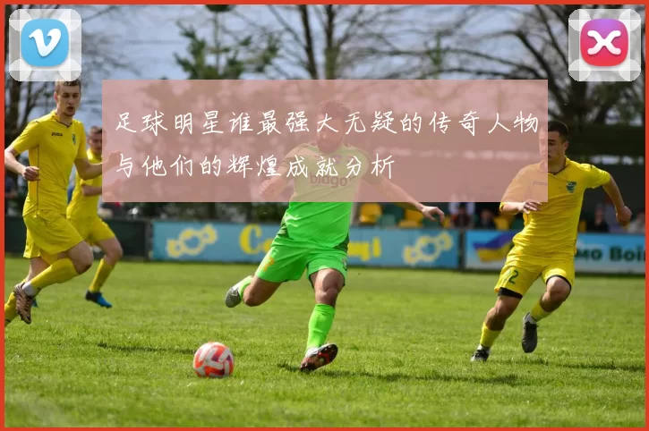 足球明星谁最强大无疑的传奇人物与他们的辉煌成就分析