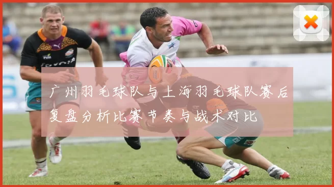 广州羽毛球队与上海羽毛球队赛后复盘分析比赛节奏与战术对比