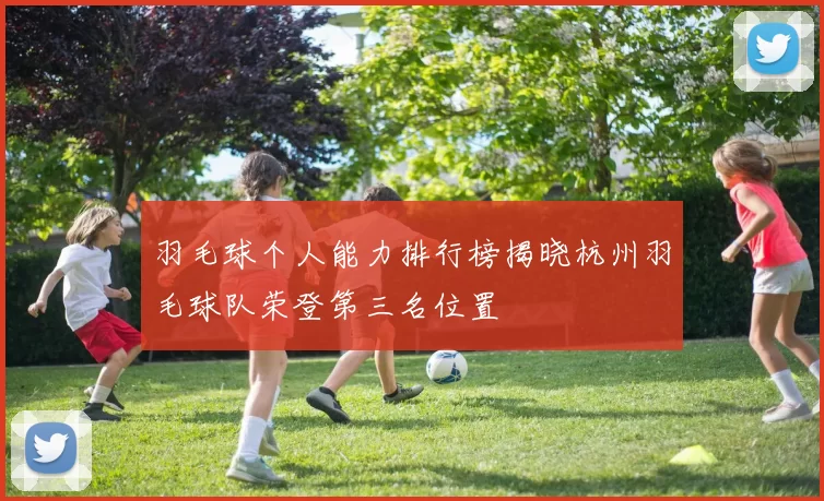 羽毛球个人能力排行榜揭晓杭州羽毛球队荣登第三名位置
