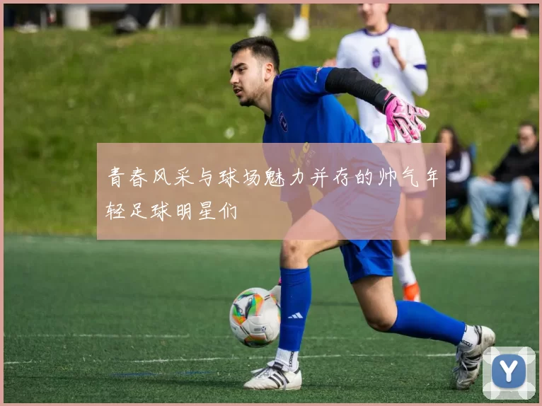 青春风采与球场魅力并存的帅气年轻足球明星们