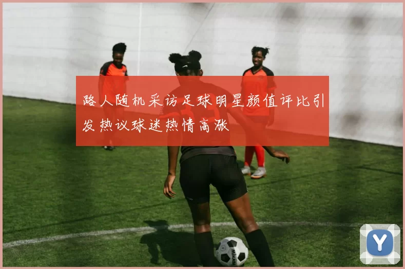 路人随机采访足球明星颜值评比引发热议球迷热情高涨