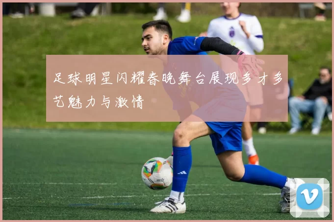 足球明星闪耀春晚舞台展现多才多艺魅力与激情