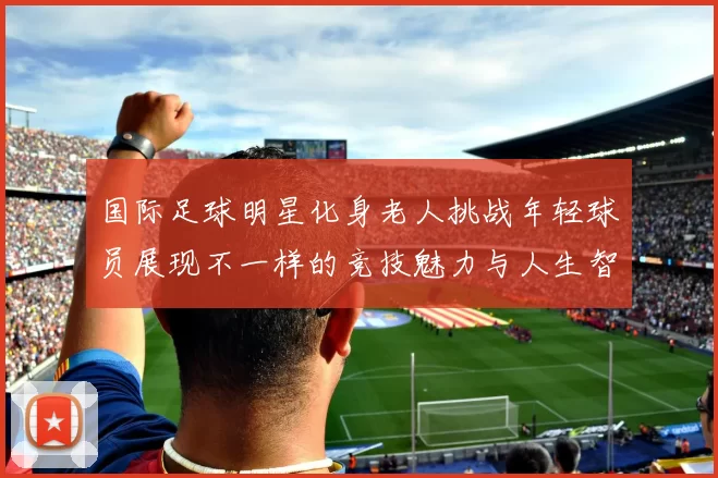 国际足球明星化身老人挑战年轻球员展现不一样的竞技魅力与人生智慧
