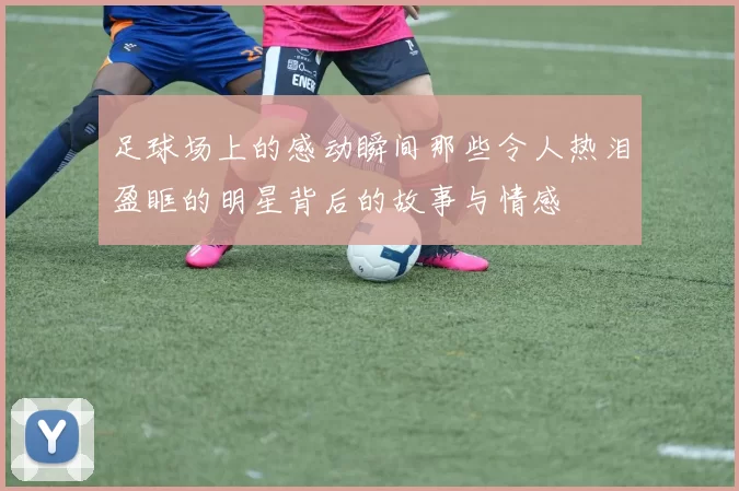 足球场上的感动瞬间那些令人热泪盈眶的明星背后的故事与情感