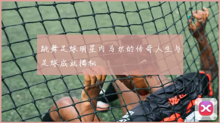 跳舞足球明星内马尔的传奇人生与足球成就揭秘