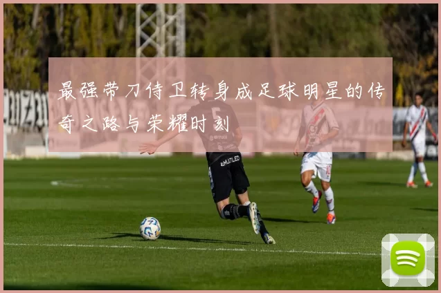 最强带刀侍卫转身成足球明星的传奇之路与荣耀时刻