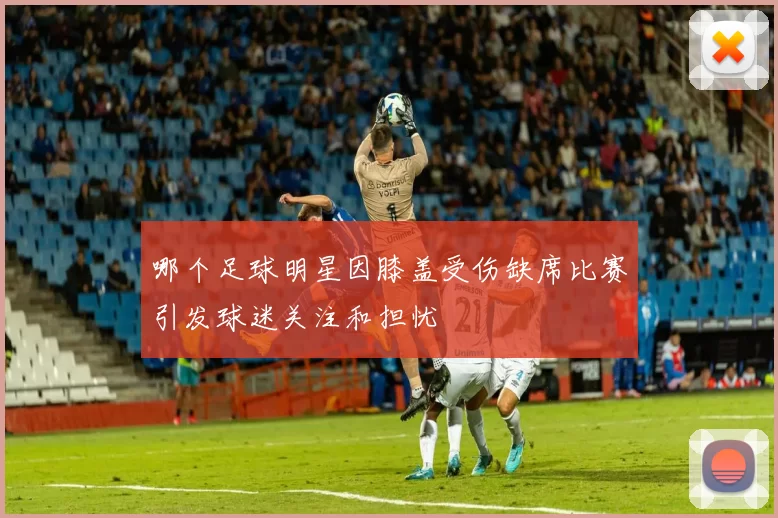 哪个足球明星因膝盖受伤缺席比赛引发球迷关注和担忧