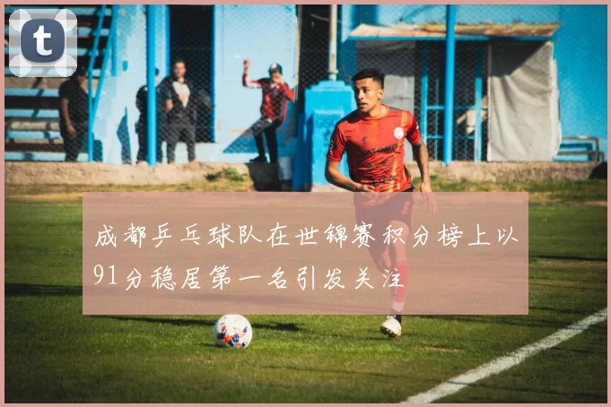 成都乒乓球队在世锦赛积分榜上以91分稳居第一名引发关注